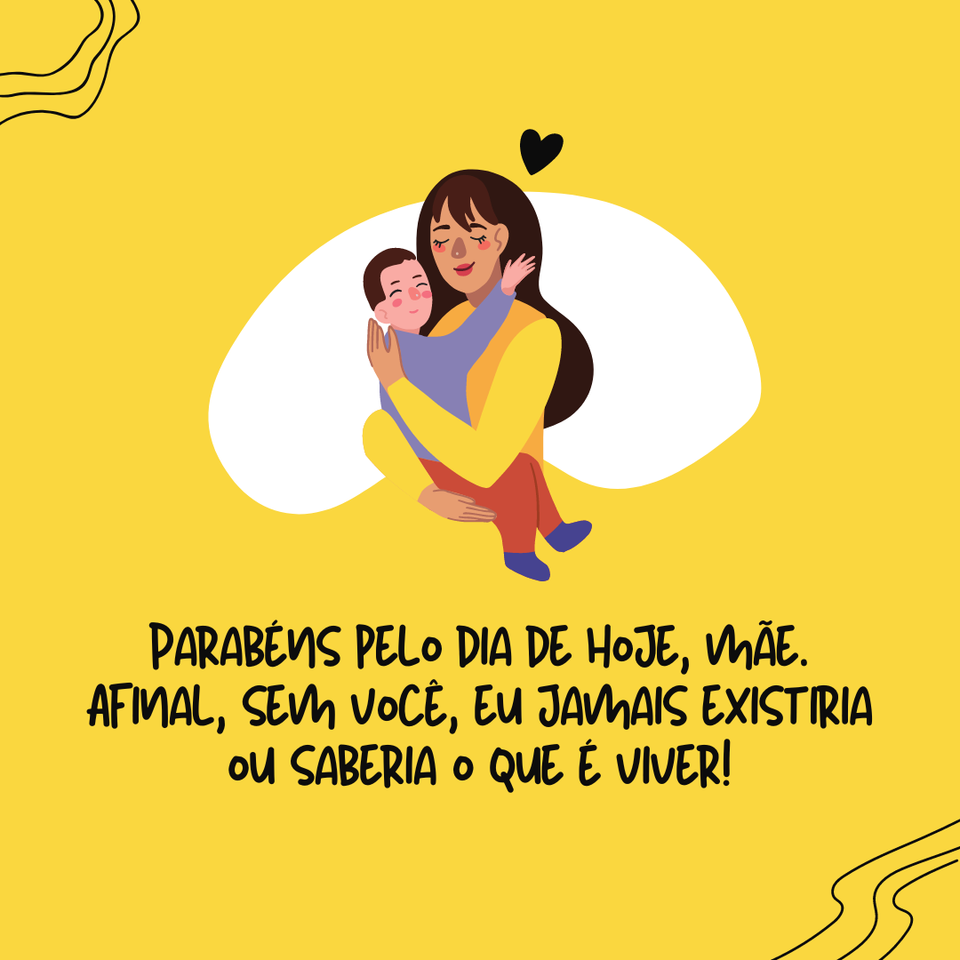 Parabéns pelo dia de hoje, mãe. Afinal, sem você, eu jamais existiria ou saberia o que é viver!