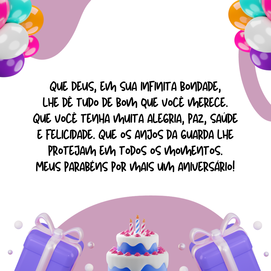 Que Deus, em sua infinita bondade, lhe dê tudo de bom que você merece. Que você tenha muita alegria, paz, saúde e felicidade. Que os anjos da guarda lhe protejam em todos os momentos. Meus parabéns por mais um aniversário!