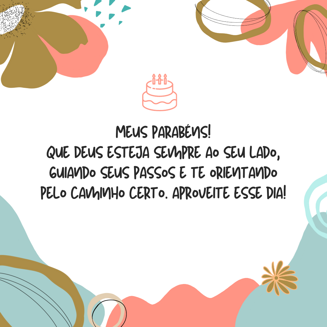 Meus parabéns! Que Deus esteja sempre ao seu lado, guiando seus passos e te orientando pelo caminho certo. Tenha fé em dias melhores e acredite que o Senhor preparou o melhor dos planos para você, que merece ser infinitamente feliz. Aproveite esse dia!