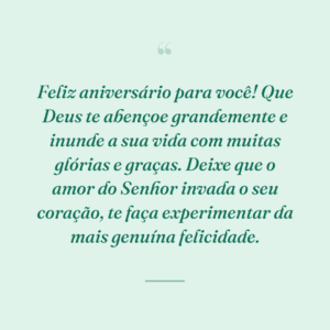Feliz aniversário para você! Que Deus te abençoe grandemente e inunde a sua vida com muitas glórias e graças. Deixe que o amor do Senhor invada o seu coração, te faça experimentar da mais genuína felicidade.