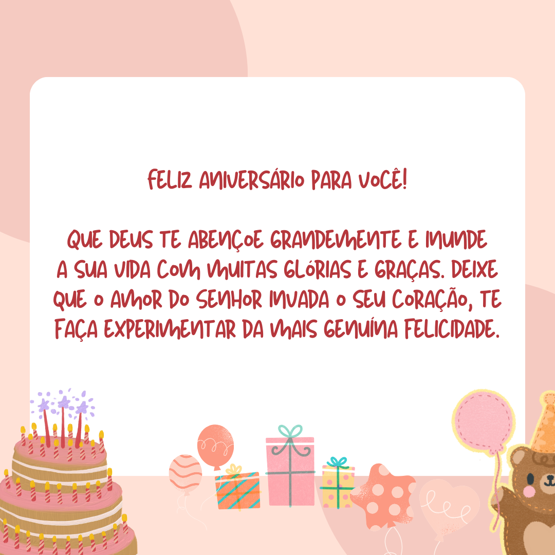 Feliz aniversário para você! Que Deus te abençoe grandemente e inunde a sua vida com muitas glórias e graças. Deixe que o amor do Senhor invada o seu coração, te faça experimentar da mais genuína felicidade.