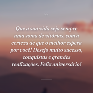 Que a sua vida seja sempre uma soma de vitórias, com a certeza de que o melhor espera por você! Desejo muito sucesso, conquistas e grandes realizações. Feliz aniversário!