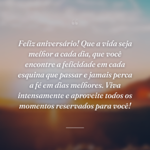 Feliz aniversário! Que a vida seja melhor a cada dia, que você encontre a felicidade em cada esquina que passar e jamais perca a fé em dias melhores. Viva intensamente e aproveite todos os momentos reservados para você!