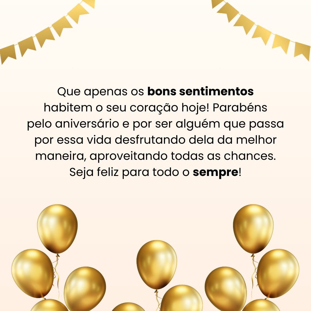 Que apenas os bons sentimentos habitem o seu coração hoje! Parabéns pelo aniversário e por ser alguém que passa por essa vida desfrutando dela da melhor maneira, aproveitando todas as oportunidades. Seja feliz para todo o sempre!