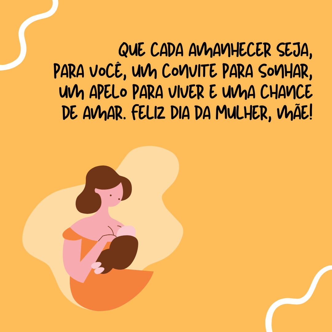 Que cada amanhecer seja para você um convite para sonhar, um apelo para viver e uma oportunidade para amar. Feliz Dia da Mulher, mãe!