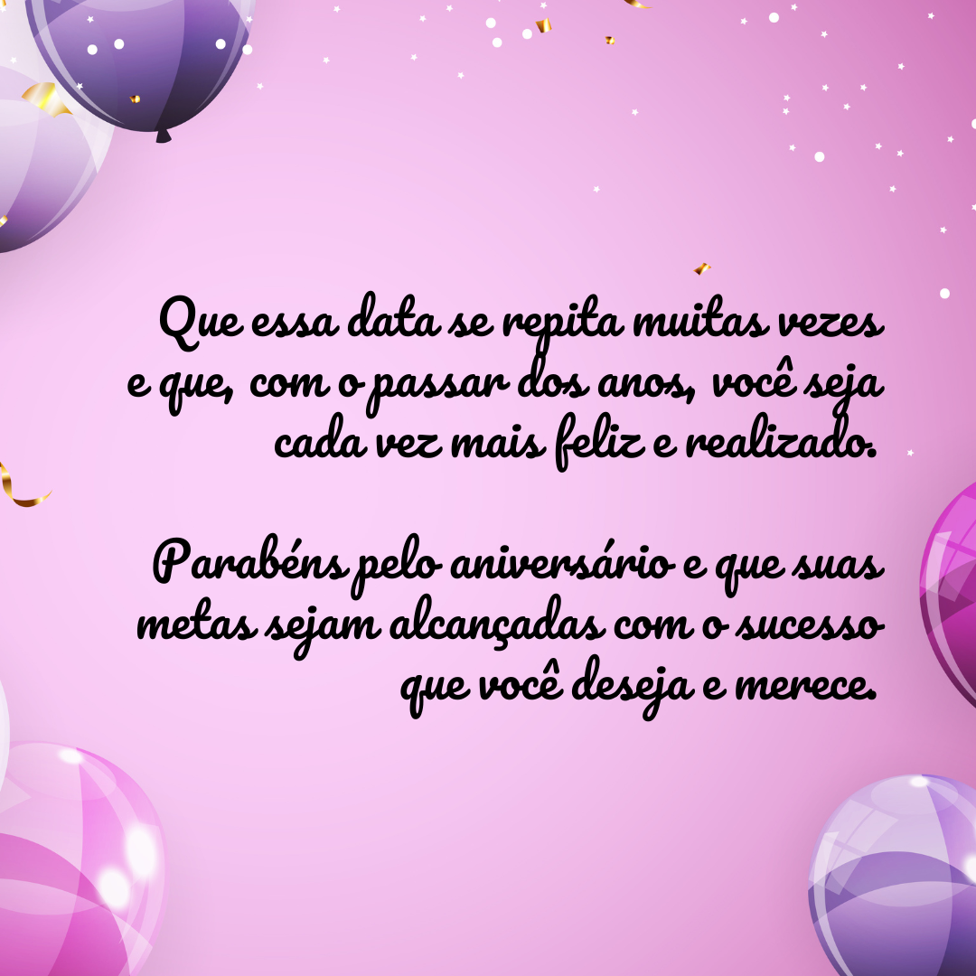 Que essa data se repita muitas vezes e que, com o passar dos anos, você seja cada vez mais feliz e realizado. Parabéns pelo aniversário e que suas metas sejam alcançadas com o sucesso que você deseja e merece.