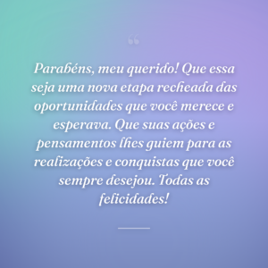 Parabéns, meu querido! Que essa seja uma nova etapa recheada das oportunidades que você merece e esperava. Que suas ações e pensamentos lhes guiem para as realizações e conquistas que você sempre desejou. Todas as felicidades!