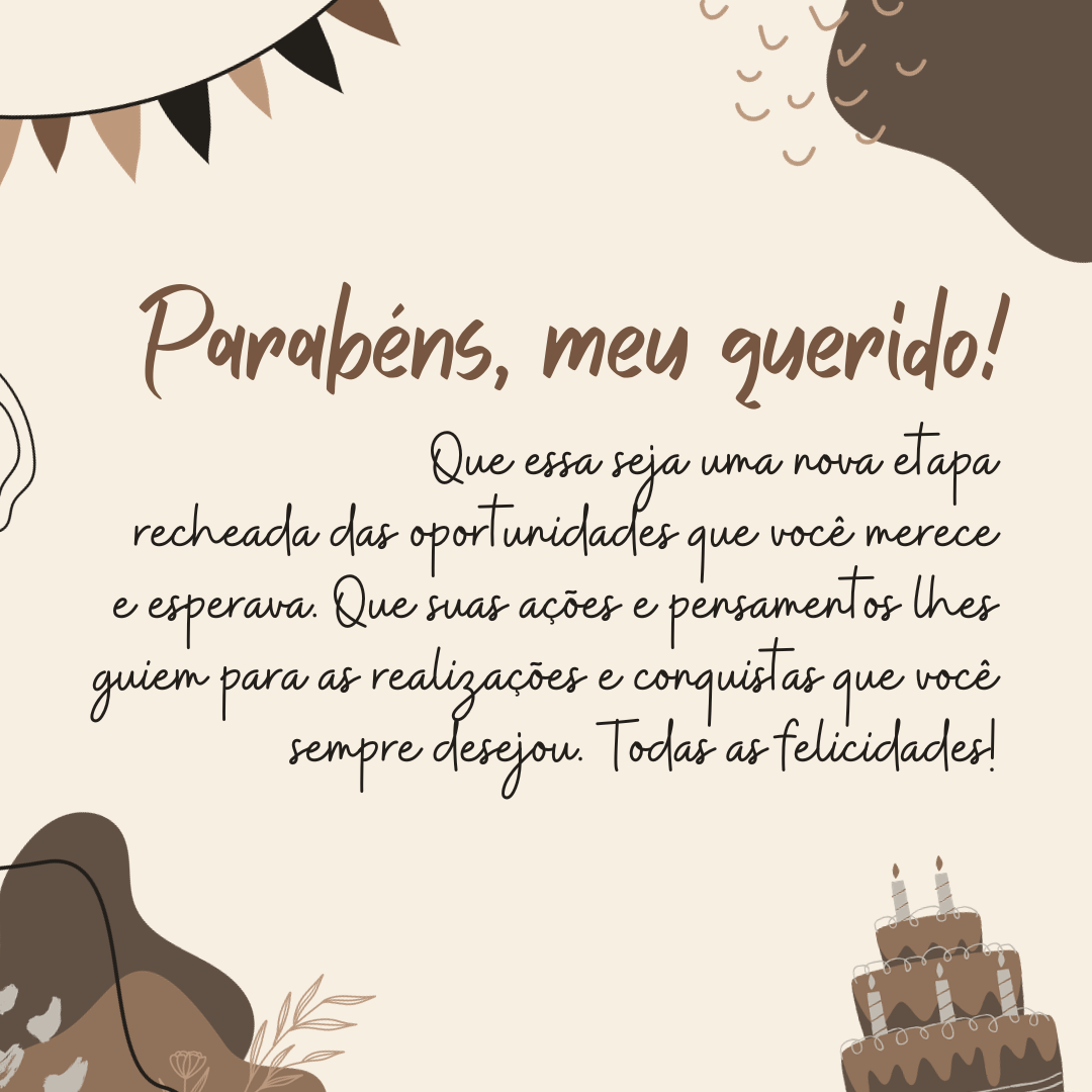 Parabéns, meu querido! Que essa seja uma nova etapa recheada das oportunidades que você merece e esperava. Que suas ações e pensamentos lhes guiem para as realizações e conquistas que você sempre desejou. Todas as felicidades!