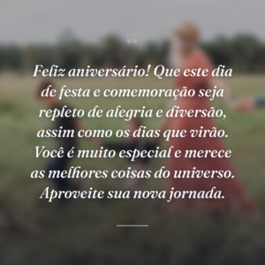 Feliz aniversário! Que este dia de festa e comemoração seja repleto de alegria e diversão, assim como os dias que virão. Você é muito especial e merece as melhores coisas do universo. Aproveite sua nova jornada.