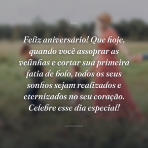 Feliz aniversário! Que hoje, quando você assoprar as velinhas e cortar sua primeira fatia de bolo, todos os seus sonhos sejam realizados e eternizados no seu coração. Celebre esse dia especial!