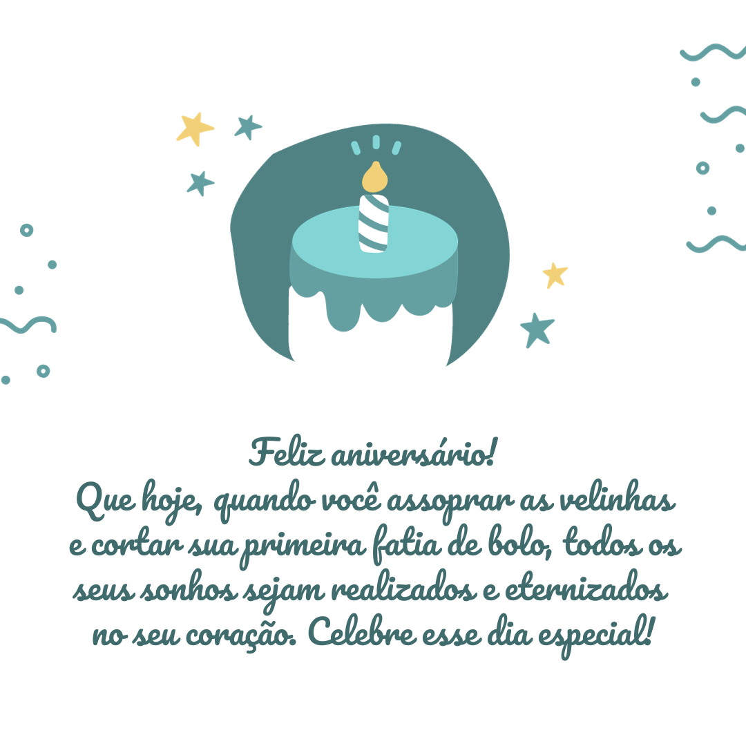 Feliz aniversário! Que hoje, quando você assoprar as velinhas e cortar sua primeira fatia de bolo, todos os seus sonhos sejam realizados e eternizados no seu coração. Celebre esse dia especial!