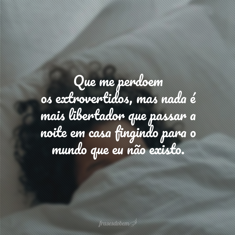 Que me perdoem os extrovertidos, mas nada é mais libertador que passar a noite em casa fingindo para o mundo que eu não existo.