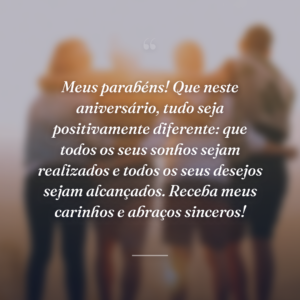 Meus parabéns! Que neste aniversário, tudo seja positivamente diferente: que todos os seus sonhos sejam realizados e todos os seus desejos sejam alcançados. Receba meus carinhos e abraços sinceros!
