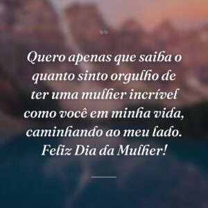 Quero apenas que saiba o quanto sinto orgulho de ter uma mulher incrível como você em minha vida, caminhando ao meu lado. Feliz Dia da Mulher!