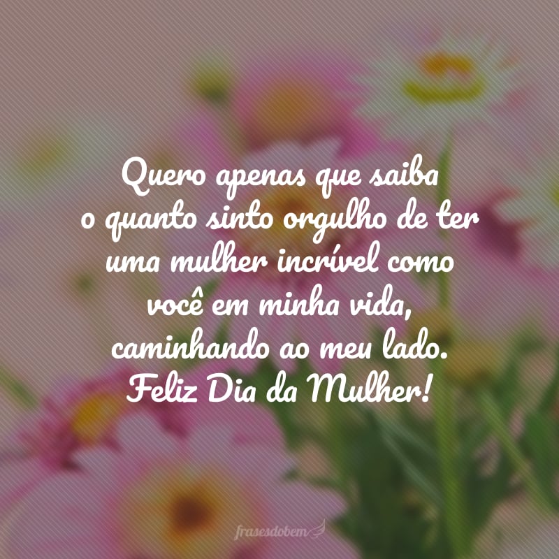 Quero apenas que saiba o quanto sinto orgulho de ter uma mulher incrível como você em minha vida, caminhando ao meu lado. Feliz Dia da Mulher!