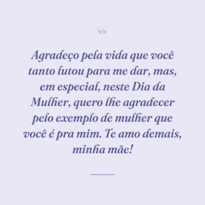Agradeço pela vida que você tanto lutou para me dar, mas, em especial, neste Dia da Mulher, quero lhe agradecer pelo exemplo de mulher que você é pra mim. Te amo demais, minha mãe!