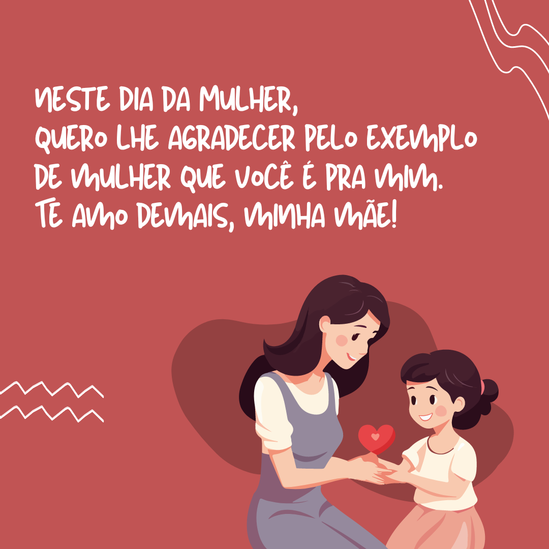 Agradeço pela vida que você tanto lutou para me dar, mas, em especial, neste Dia da Mulher, quero lhe agradecer pelo exemplo de mulher que você é pra mim. Te amo demais, minha mãe!