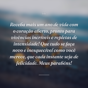 Receba mais um ano de vida com o coração aberto, pronto para vivências incríveis e repletas de intensidade! Que tudo se faça novo e inesquecível como você merece, que cada instante seja de felicidade. Meus parabéns!