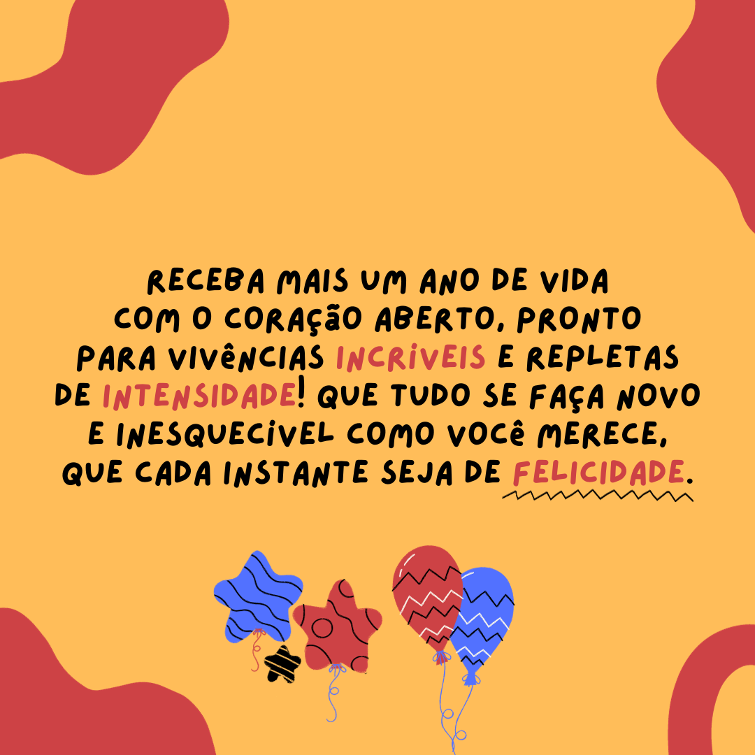 Receba mais um ano de vida com o coração aberto, pronto para vivências incríveis e repletas de intensidade! Que tudo se faça novo e inesquecível como você merece, que cada instante seja de felicidade. Meus parabéns!