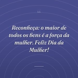 Reconheça: o maior de todos os bens é a força da mulher. Feliz Dia da Mulher!