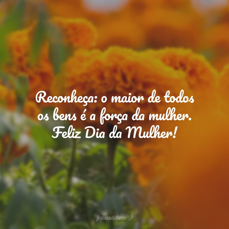 Reconheça: o maior de todos os bens é a força da mulher. Feliz Dia da Mulher!