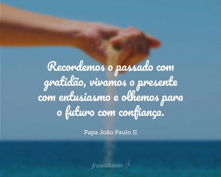 Recordemos o passado com gratidão, vivamos o presente com entusiasmo e olhemos para o futuro com confiança.