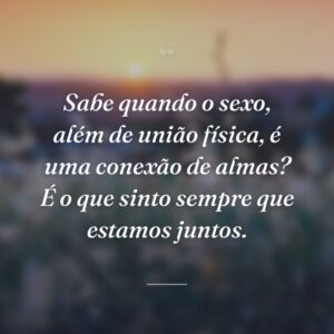 Sabe quando o sexo, além de união física, é uma conexão de almas? É o que sinto sempre que estamos juntos.