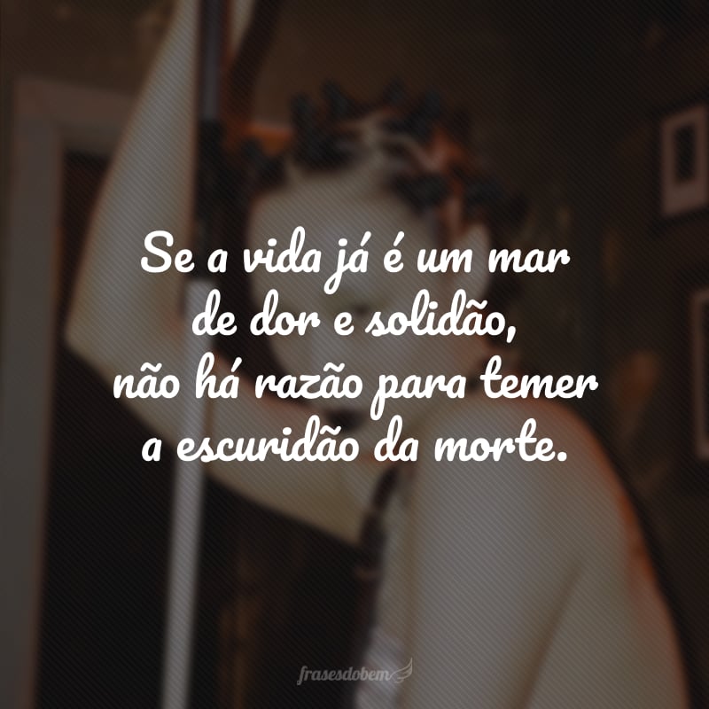 Se a vida já é um mar de dor e solidão, não há razão para temer a escuridão da morte.