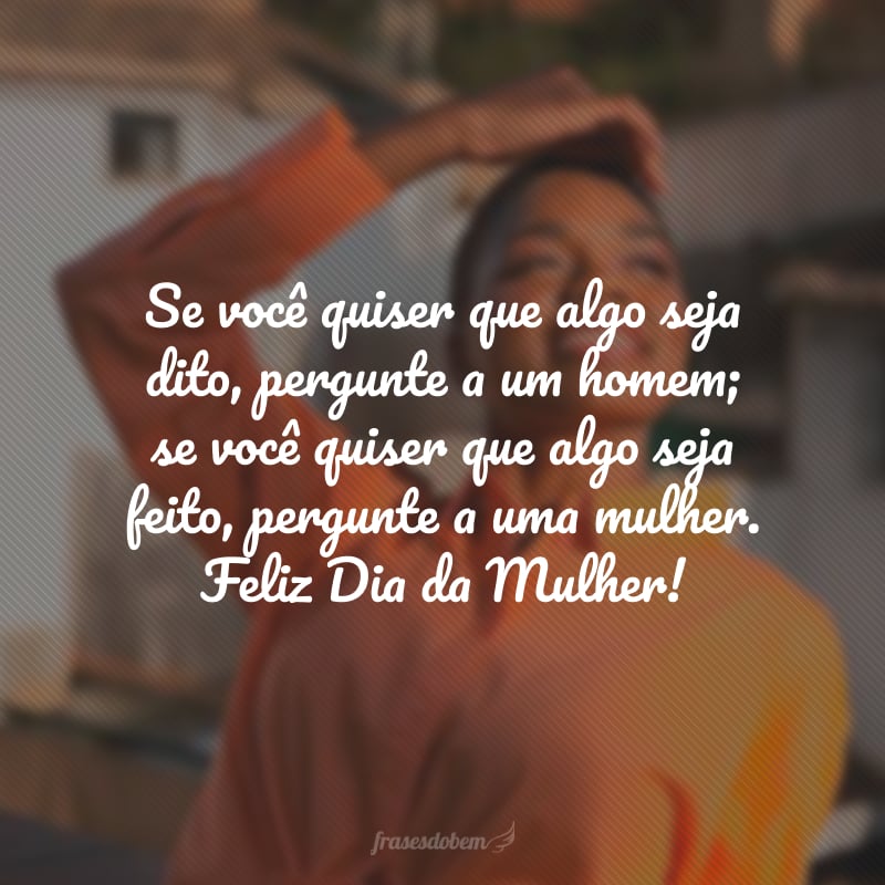 Se você quiser que algo seja dito, pergunte a um homem; se você quiser que algo seja feito, pergunte a uma mulher. Feliz Dia da Mulher!