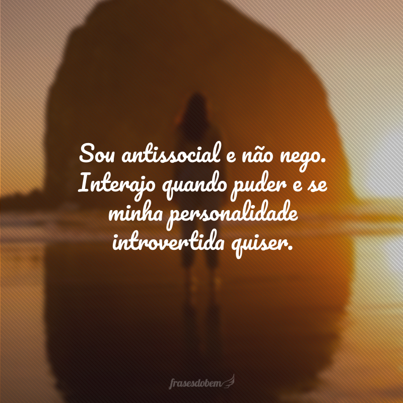 Sou antissocial e não nego. Interajo quando puder e se minha personalidade introvertida quiser.