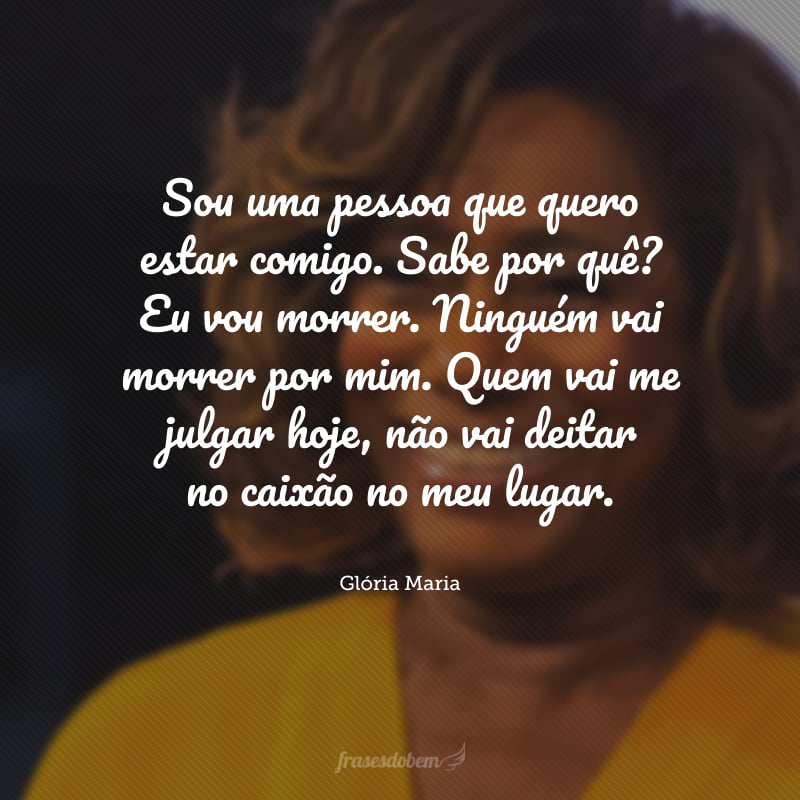 Sou uma pessoa que quero estar comigo. Sabe por quê? Eu vou morrer. Ninguém vai morrer por mim. Quem vai me julgar hoje, não vai deitar no caixão no meu lugar.