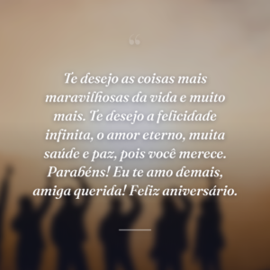 Te desejo as coisas mais maravilhosas da vida e muito mais. Te desejo a felicidade infinita, o amor eterno, muita saúde e paz, pois você merece. Parabéns! Eu te amo demais, amiga querida! Feliz aniversário.