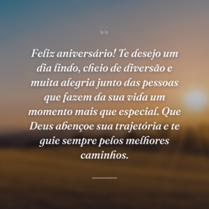 Feliz aniversário! Te desejo um dia lindo, cheio de diversão e muita alegria junto das pessoas que fazem da sua vida um momento mais que especial. Que Deus abençoe sua trajetória e te guie sempre pelos melhores caminhos.