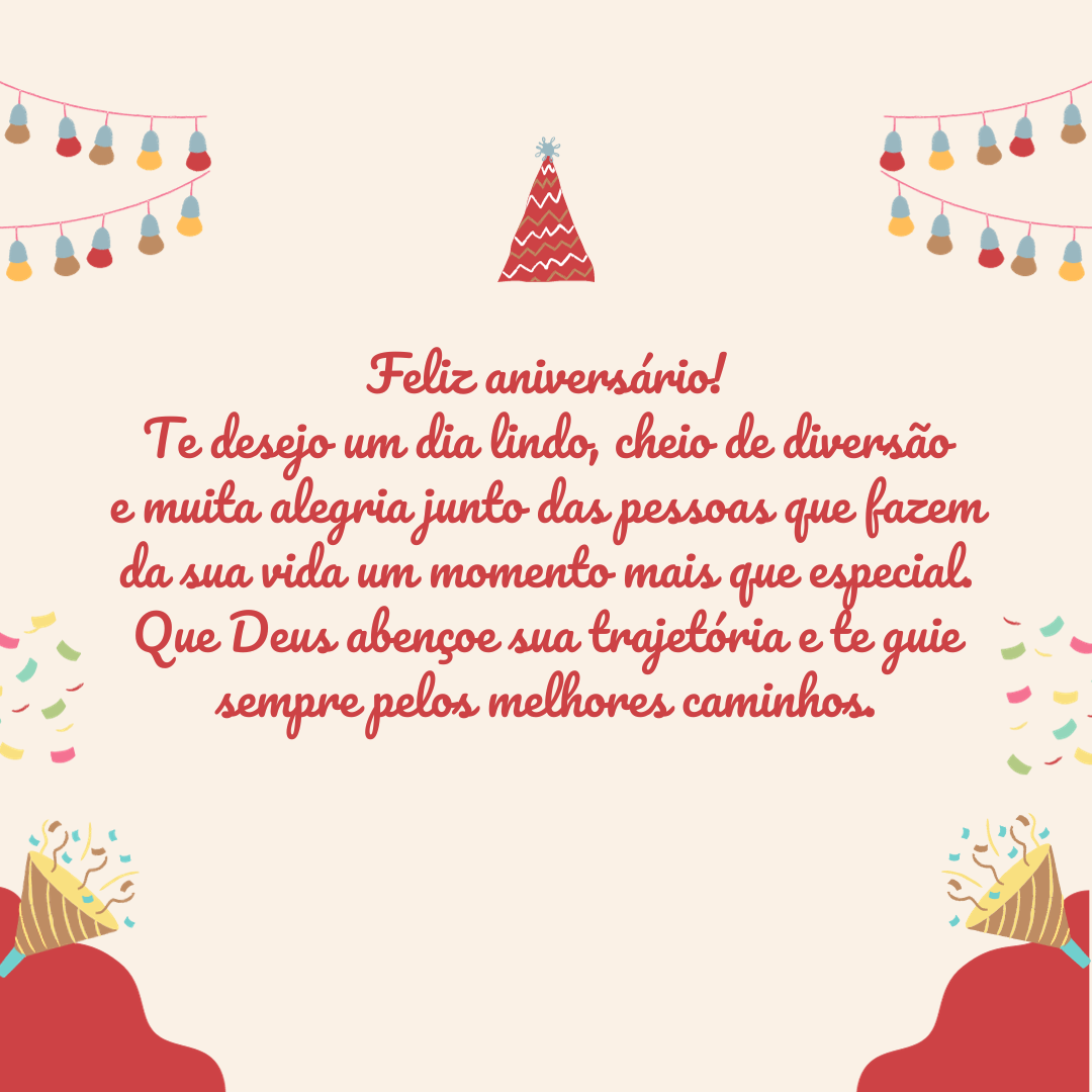 Feliz aniversário! Te desejo um dia lindo, cheio de diversão e muita alegria junto das pessoas que fazem da sua vida um momento mais que especial. Que Deus abençoe sua trajetória e te guie sempre pelos melhores caminhos.