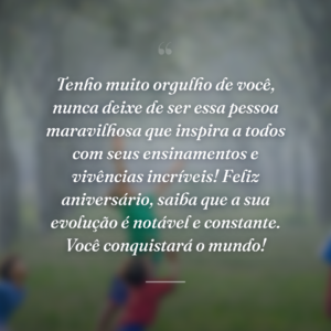 Tenho muito orgulho de você, nunca deixe de ser essa pessoa maravilhosa que inspira a todos com seus ensinamentos e vivências incríveis! Feliz aniversário, saiba que a sua evolução é notável e constante. Você conquistará o mundo!