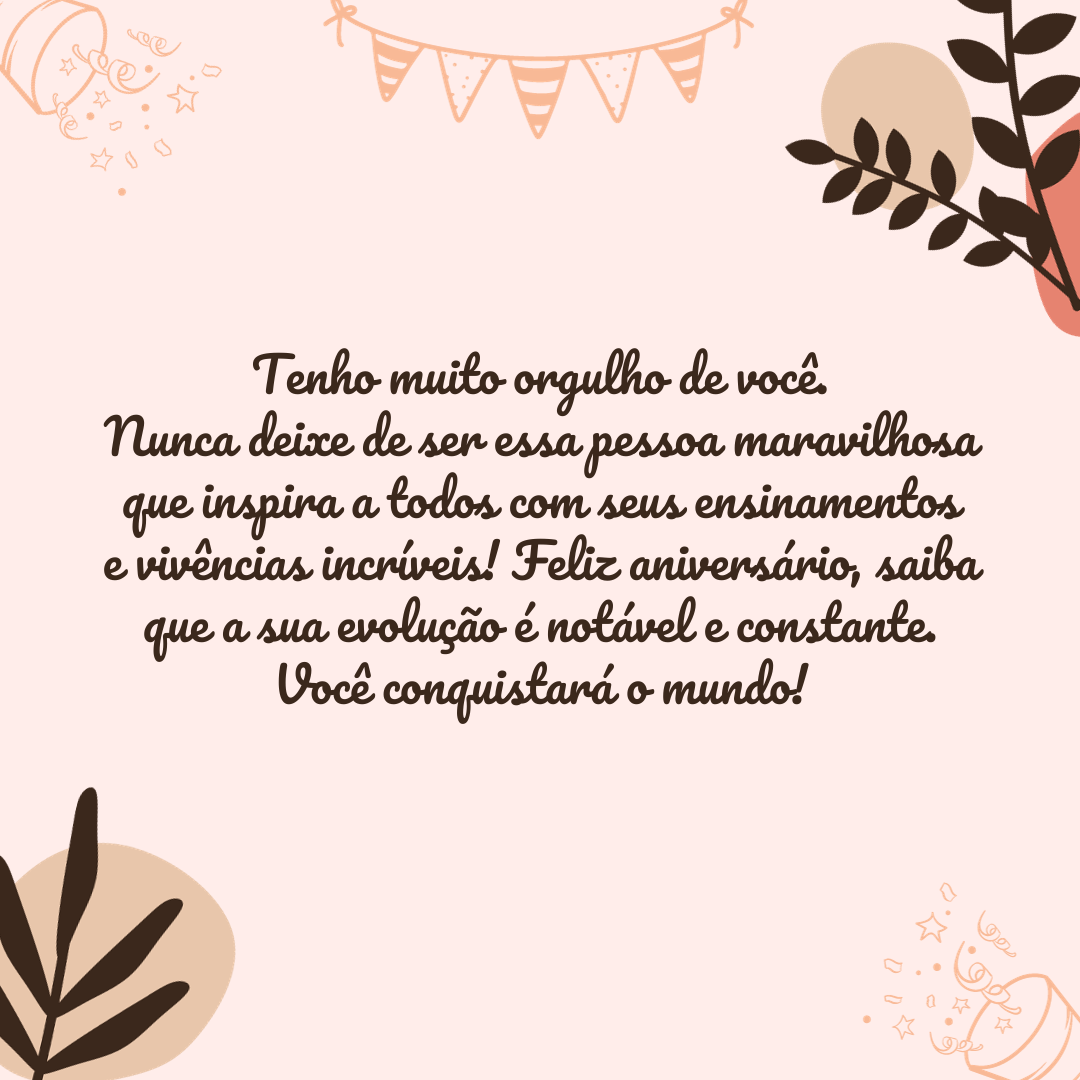 Tenho muito orgulho de você, nunca deixe de ser essa pessoa maravilhosa que inspira a todos com seus ensinamentos e vivências incríveis! Feliz aniversário, saiba que a sua evolução é notável e constante. Você conquistará o mundo!