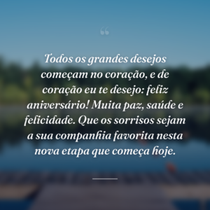 Todos os grandes desejos começam no coração, e de coração eu te desejo: feliz aniversário! Muita paz, saúde e felicidade. Que os sorrisos sejam a sua companhia favorita nesta nova etapa que começa hoje.