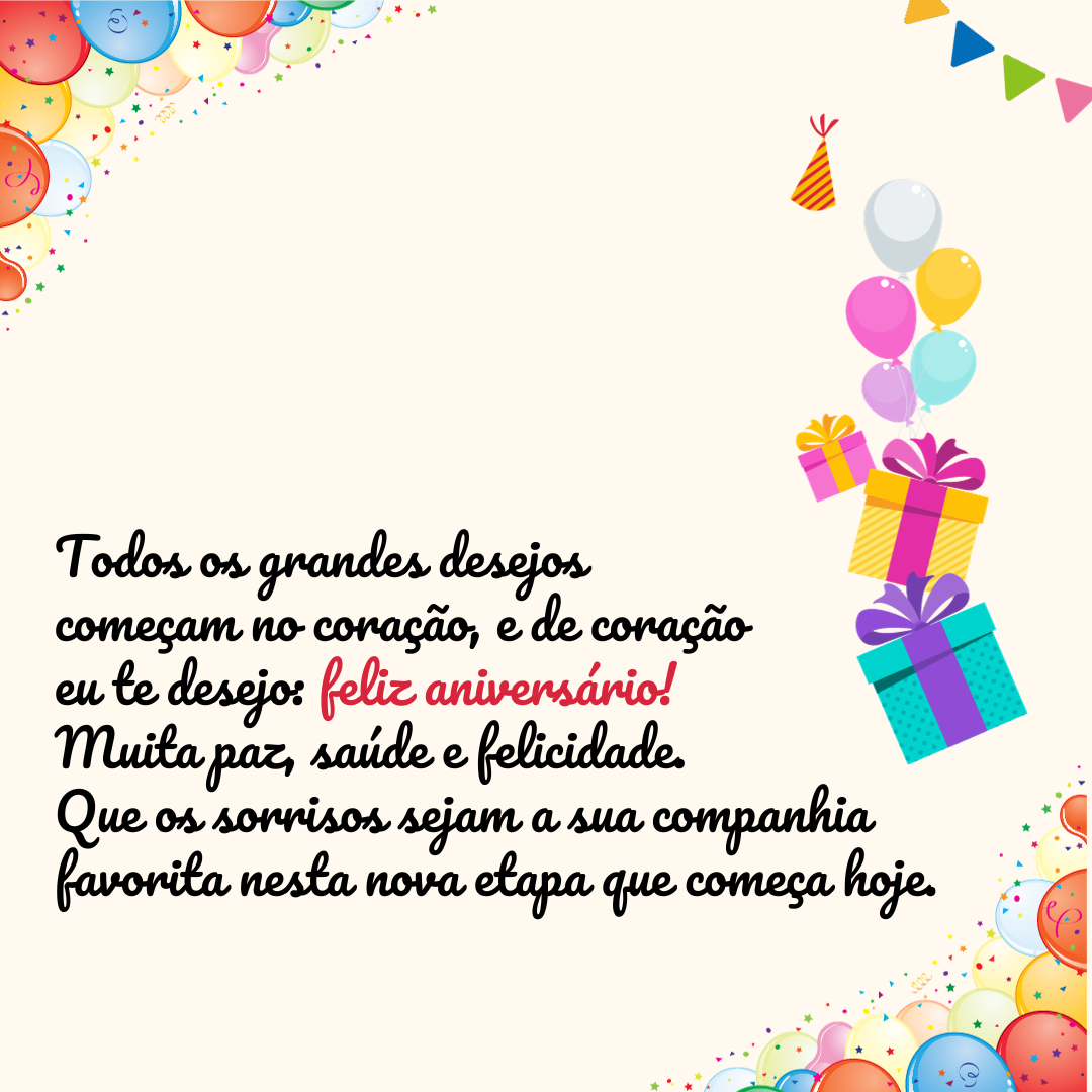 Todos os grandes desejos começam no coração, e de coração eu te desejo: feliz aniversário! Muita paz, saúde e felicidade. Que os sorrisos sejam a sua companhia favorita nesta nova etapa que começa hoje.