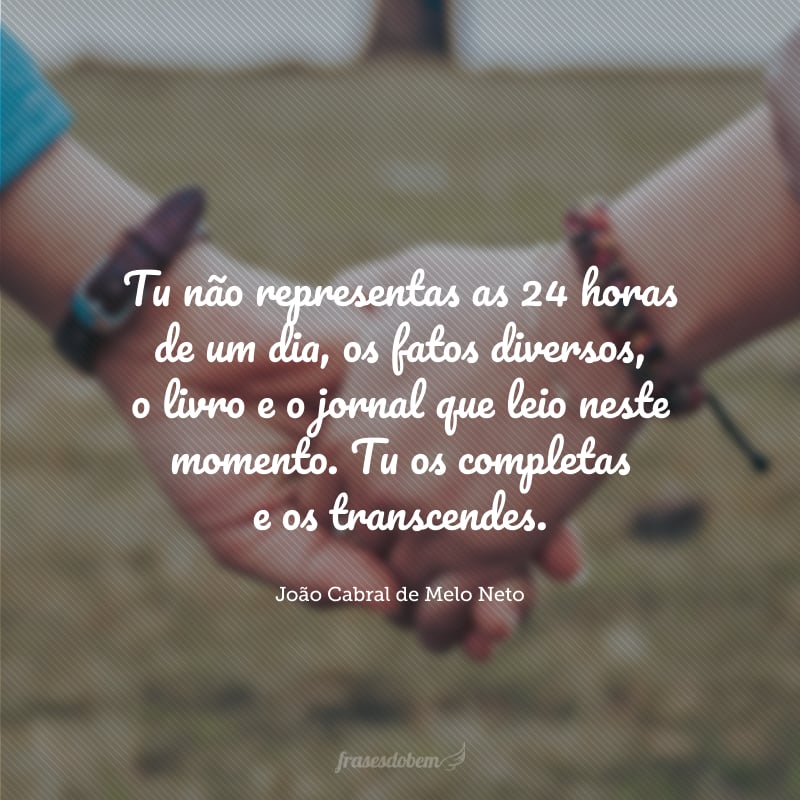 Tu não representas as 24 horas de um dia, os fatos diversos, o livro e o jornal que leio neste momento. Tu os completas e os transcendes