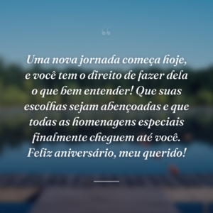 Uma nova jornada começa hoje, e você tem o direito de fazer dela o que bem entender! Que suas escolhas sejam abençoadas e que todas as homenagens especiais finalmente cheguem até você. Feliz aniversário, meu querido!
