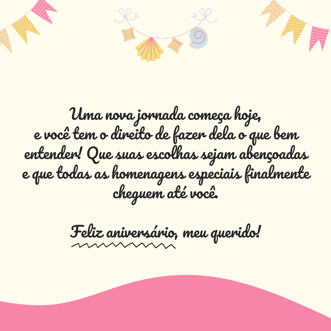 Uma nova jornada começa hoje, e você tem o direito de fazer dela o que bem entender! Que suas escolhas sejam abençoadas e que todas as homenagens especiais finalmente cheguem até você. Feliz aniversário, meu querido!