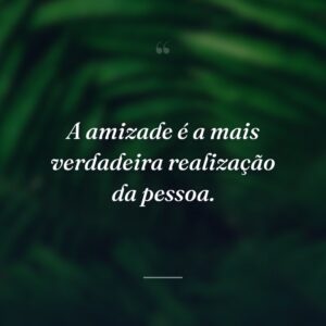 A amizade é a mais verdadeira realização da pessoa.
