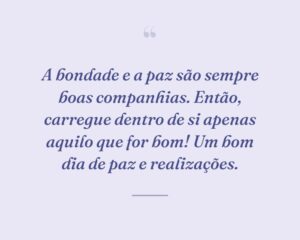A bondade e a paz são sempre boas companhias. Então, carregue dentro de si apenas aquilo que for bom! Um bom dia de paz e realizações.