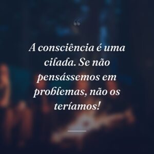A consciência é uma cilada. Se não pensássemos em problemas, não os teríamos!