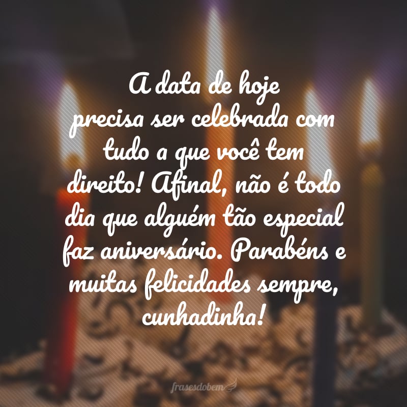 A data de hoje precisa ser celebrada com tudo a que você tem direito! Afinal, não é todo dia que alguém tão especial faz aniversário. Parabéns e muitas felicidades sempre, cunhadinha!