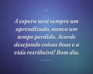 A espera será sempre um aprendizado, nunca um tempo perdido. Acorde desejando coisas boas e a vida retribuirá! Bom dia.