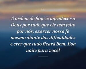 A ordem de hoje é: agradecer a Deus por tudo que ele tem feito por nós; exercer nossa fé mesmo diante das dificuldades e crer que tudo ficará bem. Boa noite para você!