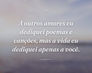 A outros amores eu dediquei poemas e canções, mas a vida eu dediquei apenas a você.