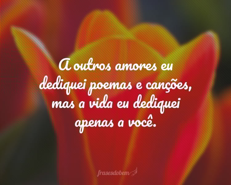A outros amores eu dediquei poemas e canções, mas a vida eu dediquei apenas a você.