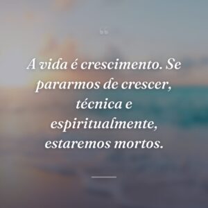 A vida é crescimento. Se pararmos de crescer, técnica e espiritualmente, estaremos mortos.